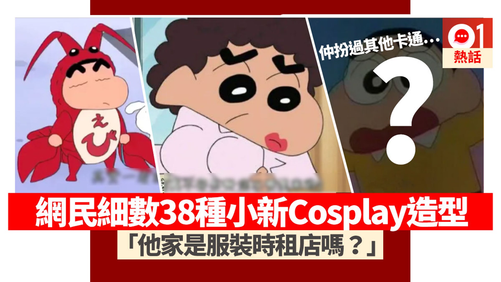 卡通《蠟筆小新》家傳戶曉,主角野原新之助搞笑抵死,為大家帶來無窮歡樂。有台灣網民在看卡通的時候發現小新造型百變,隨時都可以Cosplay符合劇情的服裝,包括龍蝦、美人魚、天婦羅,又如抽水模仿其他卡通人物如名偵探柯南、叮噹、大雄。樓主笑指「小新家未免也太多角色扮演的服裝」,可能他家其實是一間服裝出租店。 (網上圖片/香港01製圖) 卡通《蠟筆小新》家傳戶曉,主角野原新之助搞笑抵死,為大家帶來無窮歡樂。有台灣網民在看卡通的時候發現小新造型百變,隨時都可以Cosplay符合劇情的服裝,包括龍蝦、美人魚、天婦羅,又如抽水模仿其他卡通人物如名偵探柯南、叮噹、大雄。樓主笑指「小新家未免也太多角色扮演的服裝」,可能他家其實是一間服裝出租店。 (網上圖片/香港01製圖)