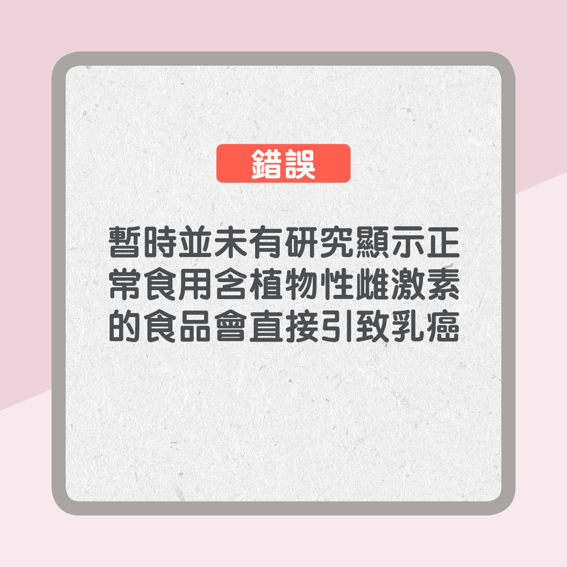 錯誤:暫時並未有研究顯示正常食用含植物性雌激素的食品會直接引致乳癌(01製圖) 錯誤:暫時並未有研究顯示正常食用含植物性雌激素的食品會直接引致乳癌(01製圖)