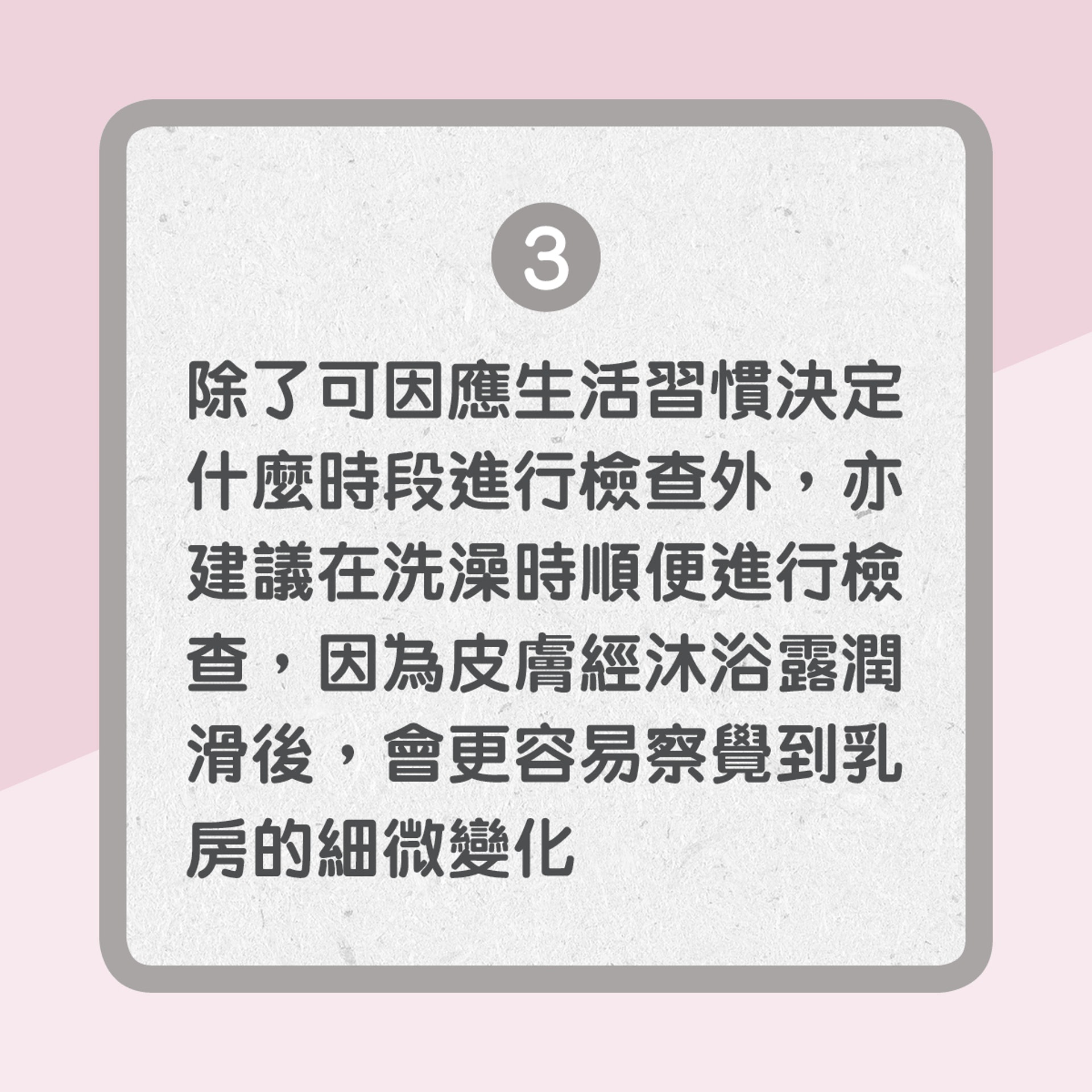 【自我檢查乳房3大原則】3. 除了可因應生活習慣決定什麼時段進行檢查外，亦建議在洗澡時順便進行檢查，因為皮膚經沐浴露潤滑後，會更容易察覺到乳房的細微變化（01製圖）