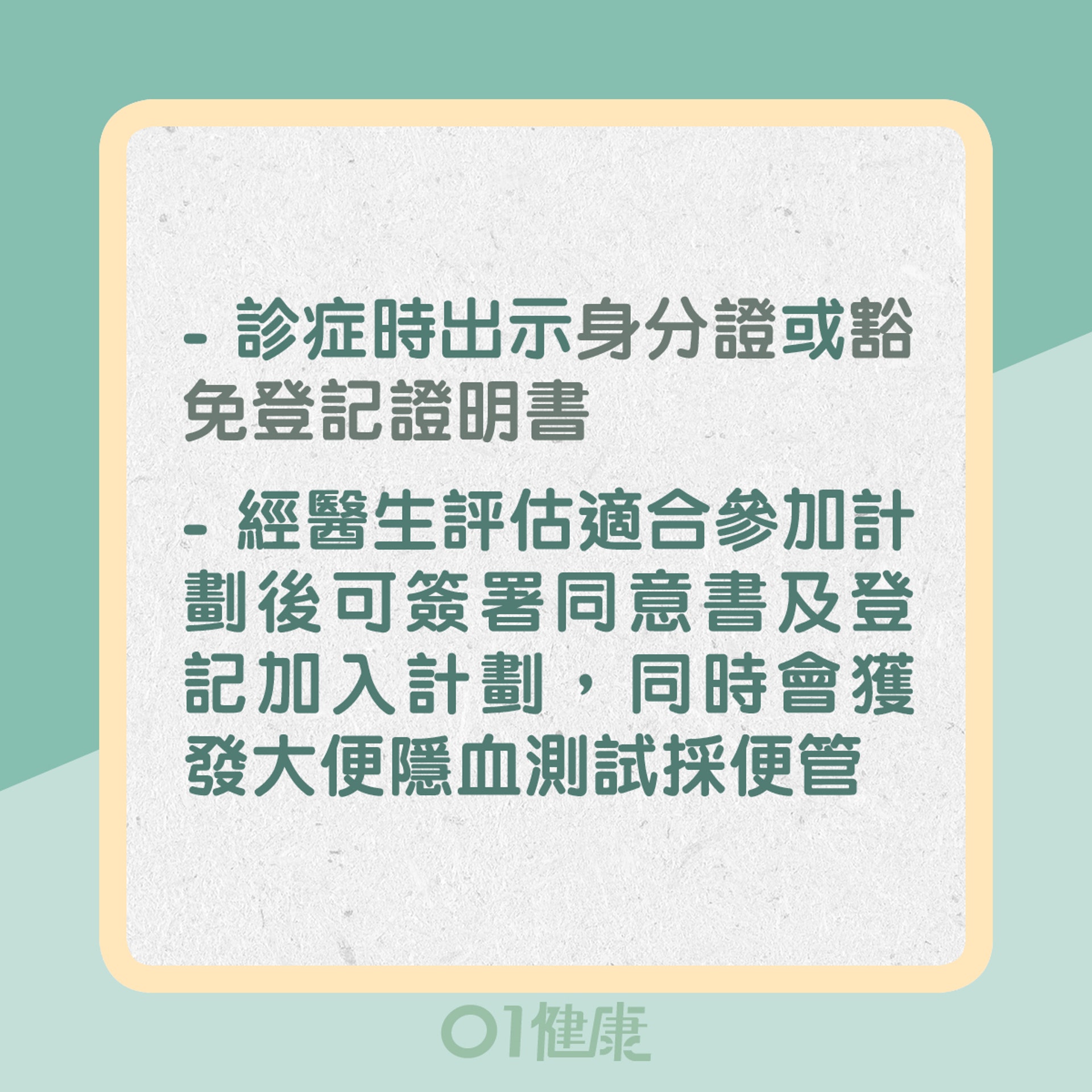 2. 診症時出示身分證或豁免登記證明書；經醫生評估適合參加計劃後可簽署同意書及登記加入計劃，同時會獲發有關資料及大便隱血測試採便管（01製圖）