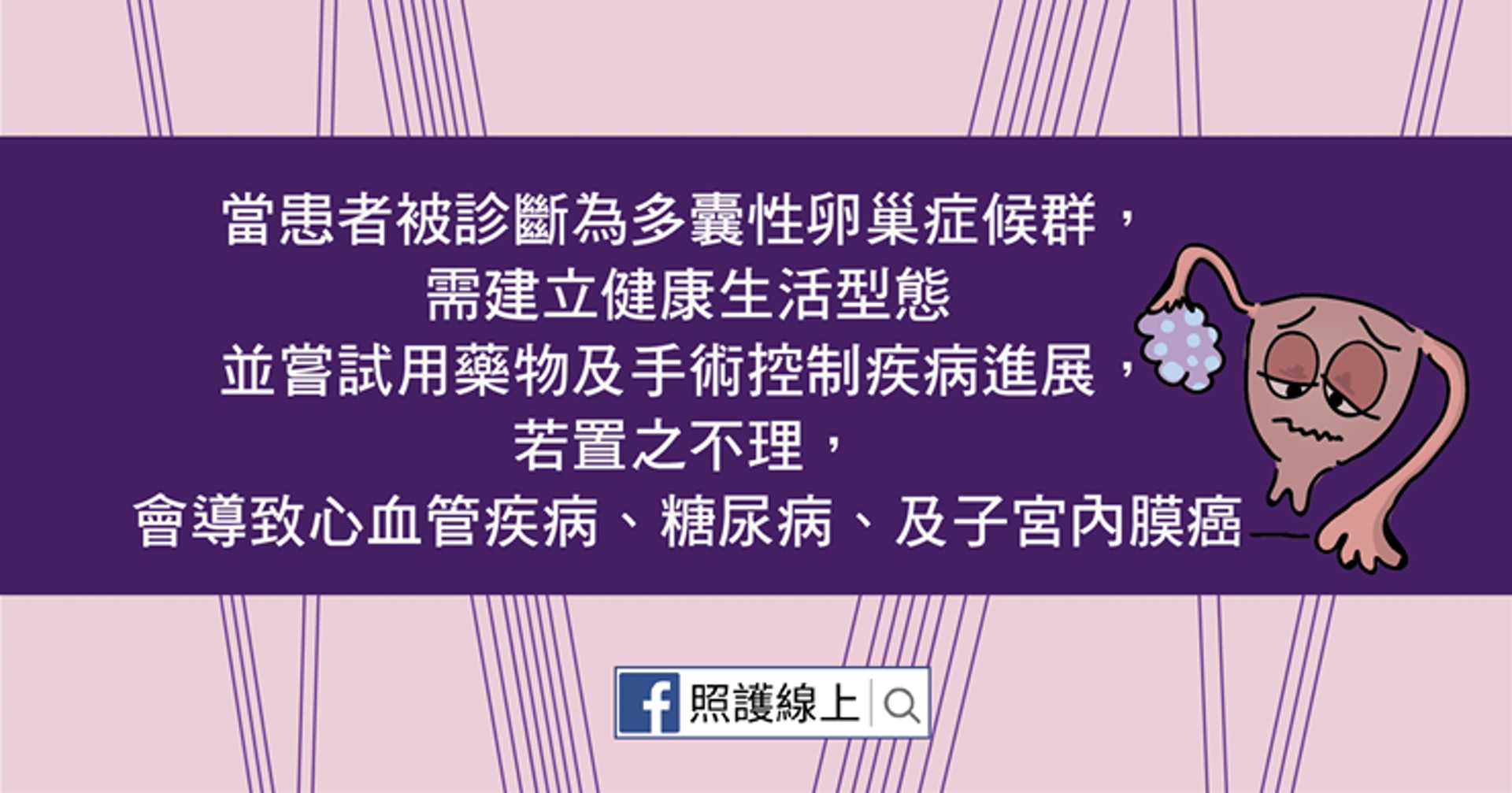 多囊性卵巢症候群是個與內分泌和新陳代謝息息相關的疾病，不好好控制的話，患者罹患糖尿病、心血管疾病、及子宮內膜癌的機會都會上升！（照護線上授權使用）