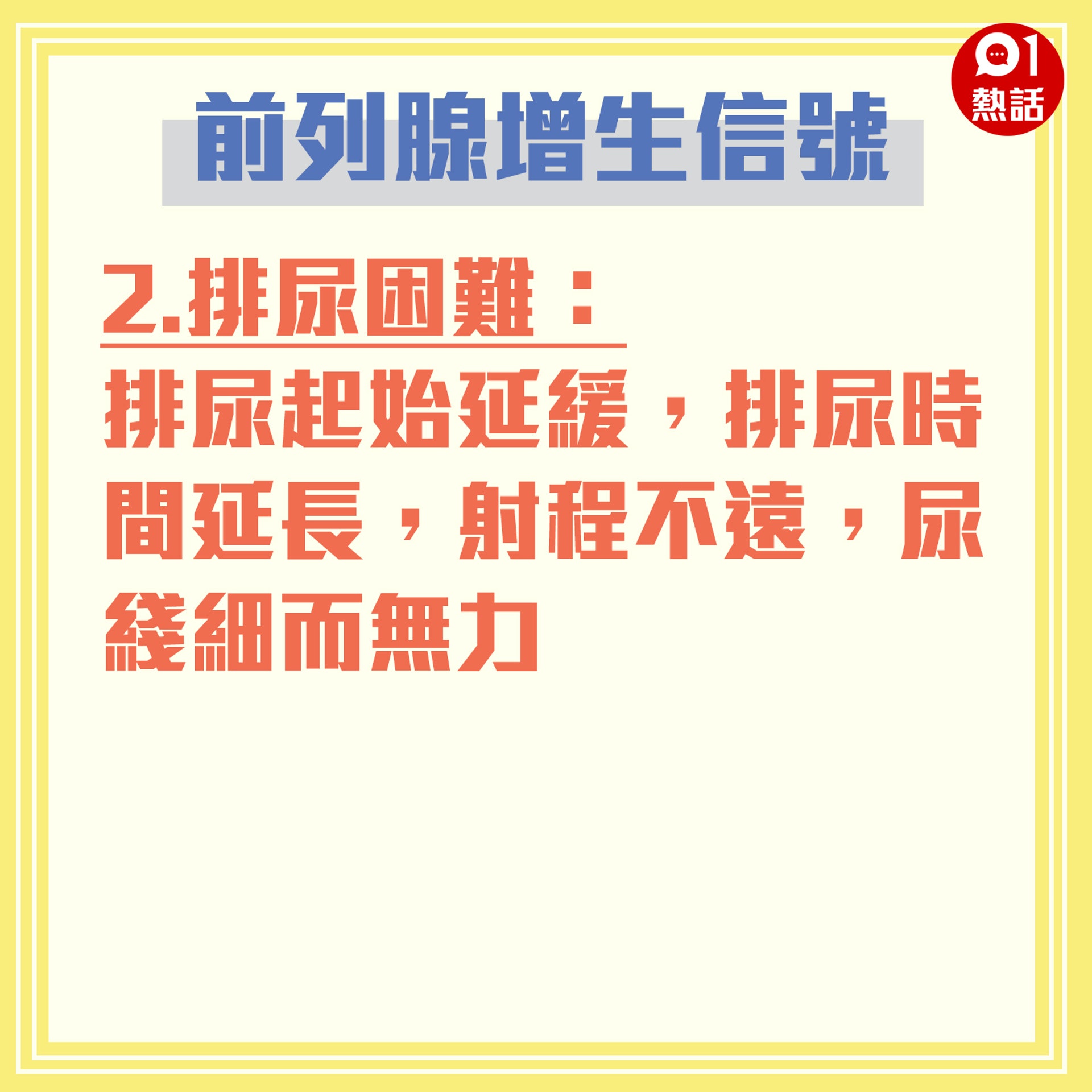 【健康百科#前列腺增生信號】2.排尿困難:排尿起始延緩,排尿時間延長,射程不遠,尿綫細而無力。(香港01製圖) 【健康百科#前列腺增生信號】2.排尿困難:排尿起始延緩,排尿時間延長,射程不遠,尿綫細而無力。(香港01製圖)