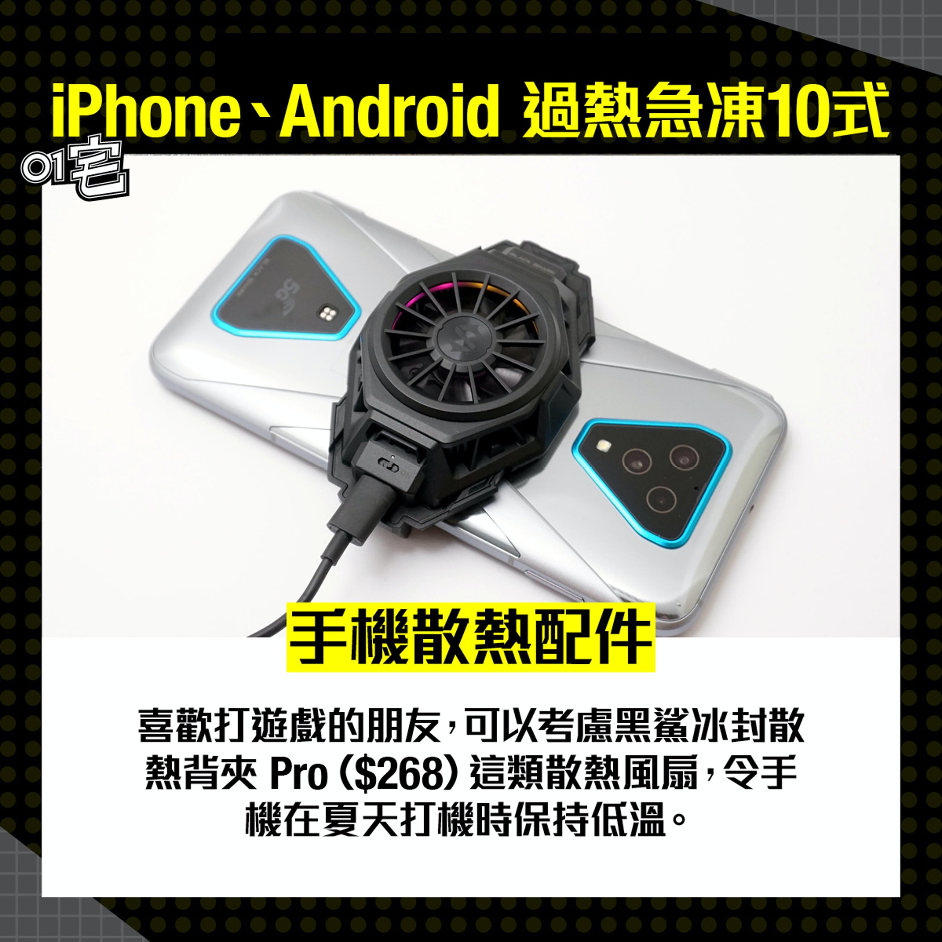 手機散熱配件:喜歡打遊戲的朋友,可以考慮好像黑鯊冰封散熱背夾 Pro($268)這類散熱風扇,令手機在夏天打機時保持低溫。(香港01 美術部、區慶威攝) 手機散熱配件:喜歡打遊戲的朋友,可以考慮好像黑鯊冰封散熱背夾 Pro($268)這類散熱風扇,令手機在夏天打機時保持低溫。(香港01 美術部、區慶威攝)