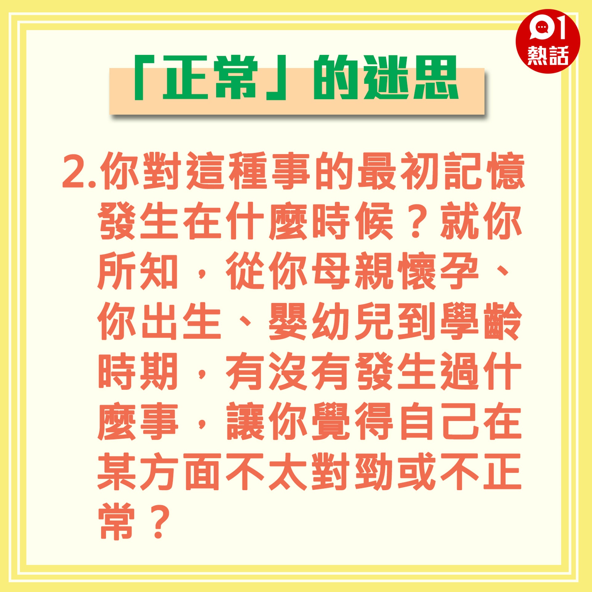 【「正常」的迷思】2.你對這種事的最初記憶發生在什麼時候?就你所知,從你母親懷孕、你出生、嬰幼兒到學齡時期,有沒有發生過什麼事,讓你覺得自己在某方面不太對勁或不正常?(香港01製圖) 【「正常」的迷思】2.你對這種事的最初記憶發生在什麼時候?就你所知,從你母親懷孕、你出生、嬰幼兒到學齡時期,有沒有發生過什麼事,讓你覺得自己在某方面不太對勁或不正常?(香港01製圖)