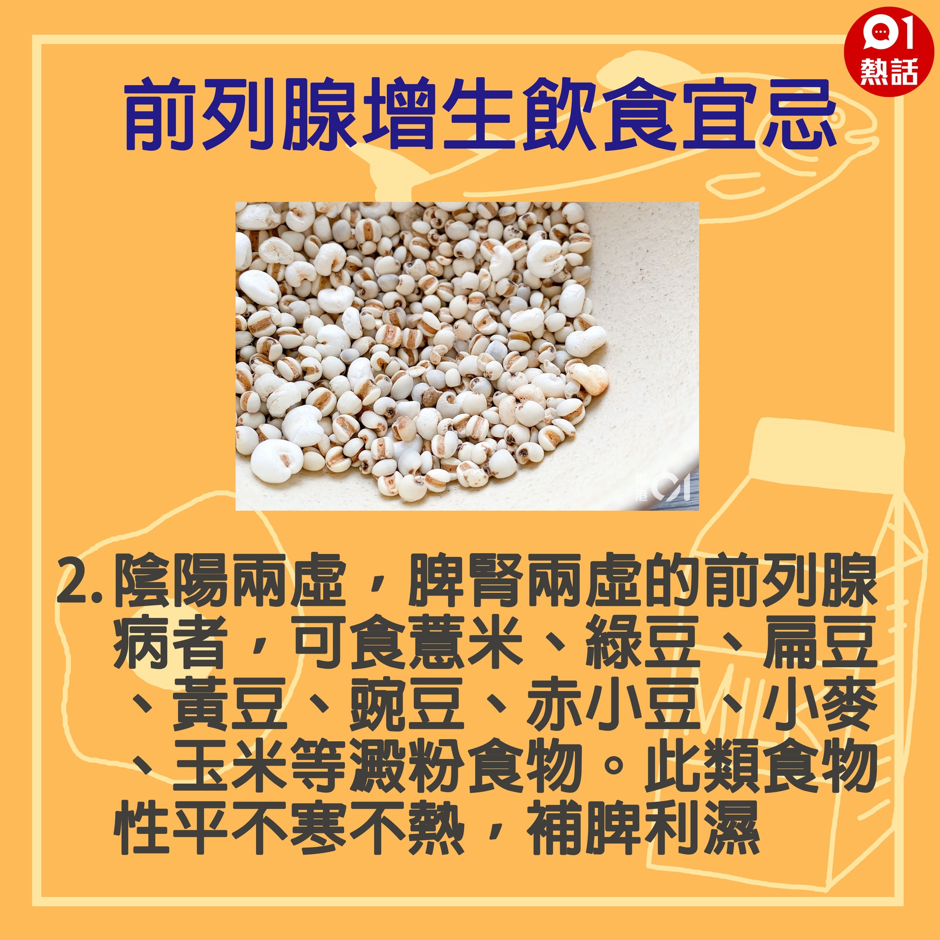 【健康百科#前列腺增生飲食宜忌】2.陰陽兩虛,脾腎兩虛的前列腺病者,可食薏米、綠豆、扁豆、黃豆、豌豆、赤小豆、小麥、玉米等澱粉食物。此類食物性平不寒不熱,補脾利濕。(GettyImages/香港01製圖) 【健康百科#前列腺增生飲食宜忌】2.陰陽兩虛,脾腎兩虛的前列腺病者,可食薏米、綠豆、扁豆、黃豆、豌豆、赤小豆、小麥、玉米等澱粉食物。此類食物性平不寒不熱,補脾利濕。(GettyImages/香港01製圖)