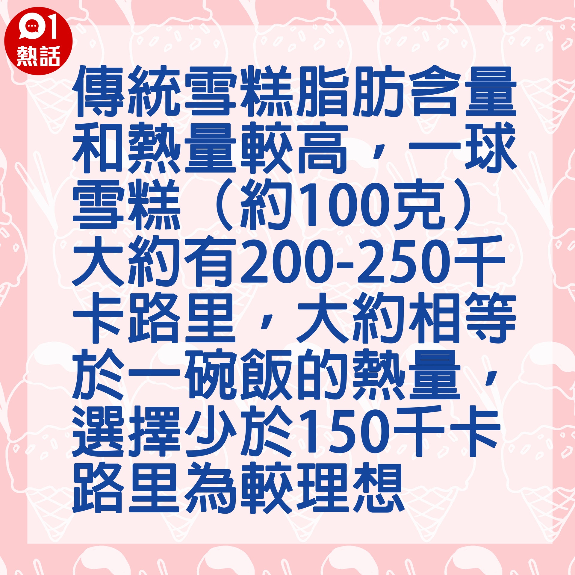 【健康百科#消暑甜品要識食】1.雪糕:傳統雪糕脂肪含量和熱量較高,一球雪糕(約100克)大約有200-250千卡路里,大約相等於一碗飯的熱量,選擇少於150千卡路里為較理想。(Gettyimages/香港01製圖) 【健康百科#消暑甜品要識食】1.雪糕:傳統雪糕脂肪含量和熱量較高,一球雪糕(約100克)大約有200-250千卡路里,大約相等於一碗飯的熱量,選擇少於150千卡路里為較理想。(Gettyimages/香港01製圖)