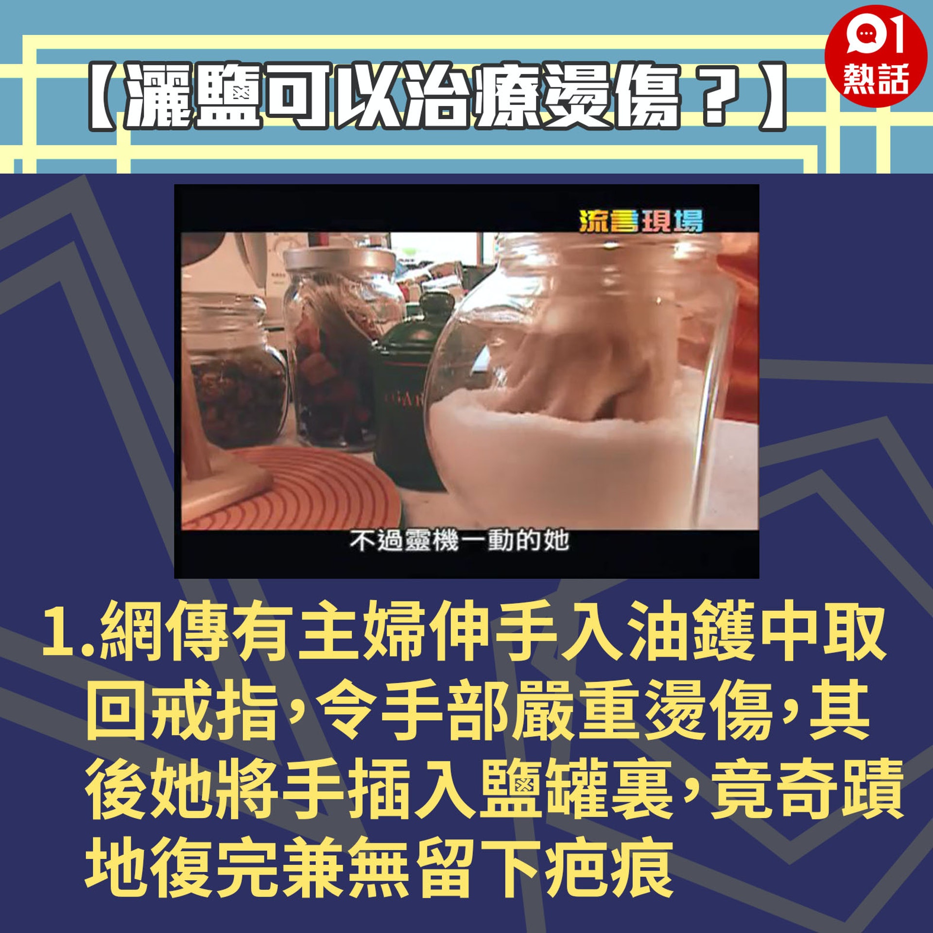 【健康百科#灑鹽可以治療燙傷?】1.網傳有位主婦,煮飯時伸手入油鑊中取回掉外的戒指,令手部嚴重燙傷,其後她將手插入鹽罐裏,竟奇蹟地並無留下疤痕。(Youtube「Buzzgogogo」短片截圖/香港01製圖) 【健康百科#灑鹽可以治療燙傷?】1.網傳有位主婦,煮飯時伸手入油鑊中取回掉外的戒指,令手部嚴重燙傷,其後她將手插入鹽罐裏,竟奇蹟地並無留下疤痕。(Youtube「Buzzgogogo」短片截圖/香港01製圖)