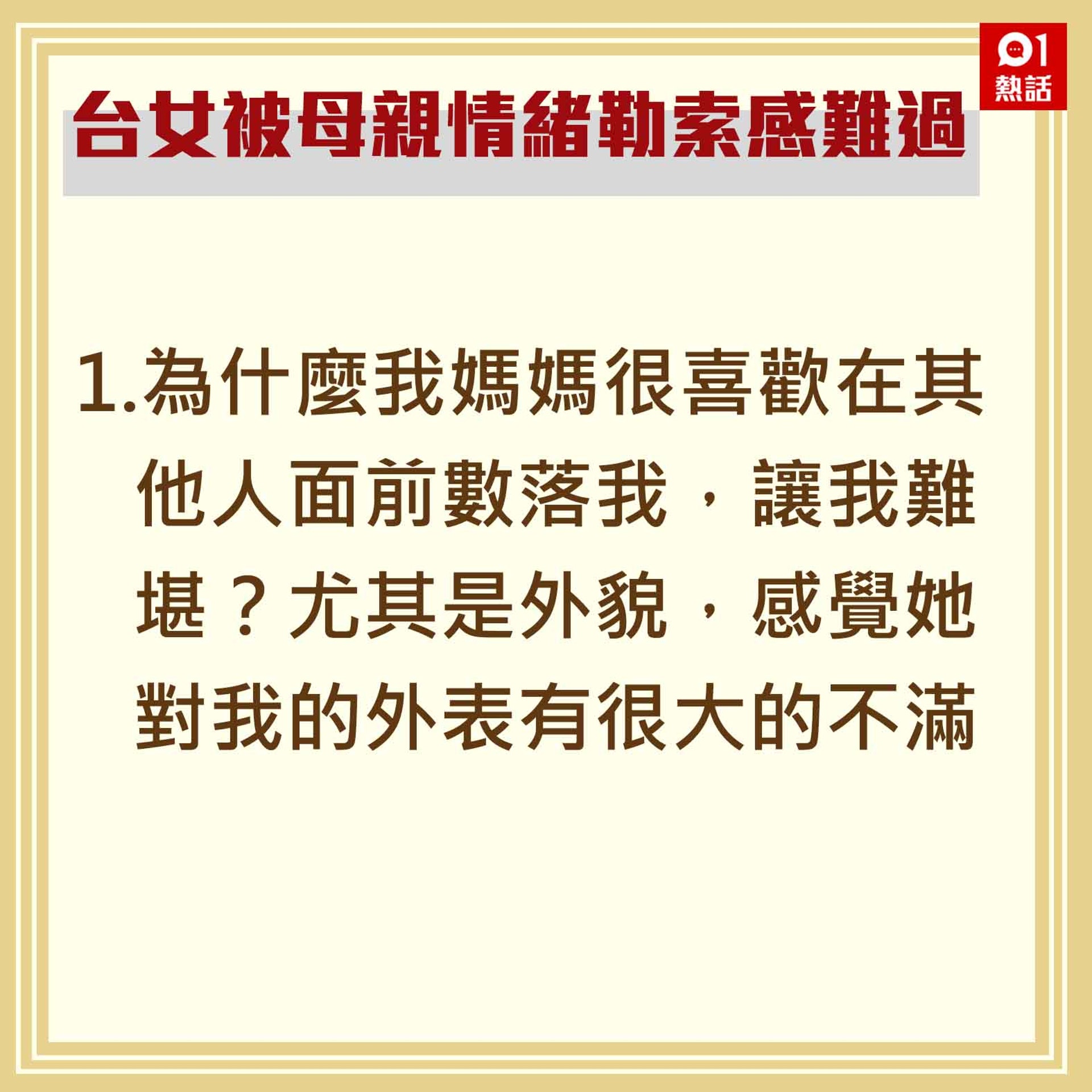 1.為什麼我媽媽很喜歡在其他人面前數落我,讓我難堪?尤其是外貌,感覺她對我的外表有很大的不滿。(香港01製圖) 1.為什麼我媽媽很喜歡在其他人面前數落我,讓我難堪?尤其是外貌,感覺她對我的外表有很大的不滿。(香港01製圖)