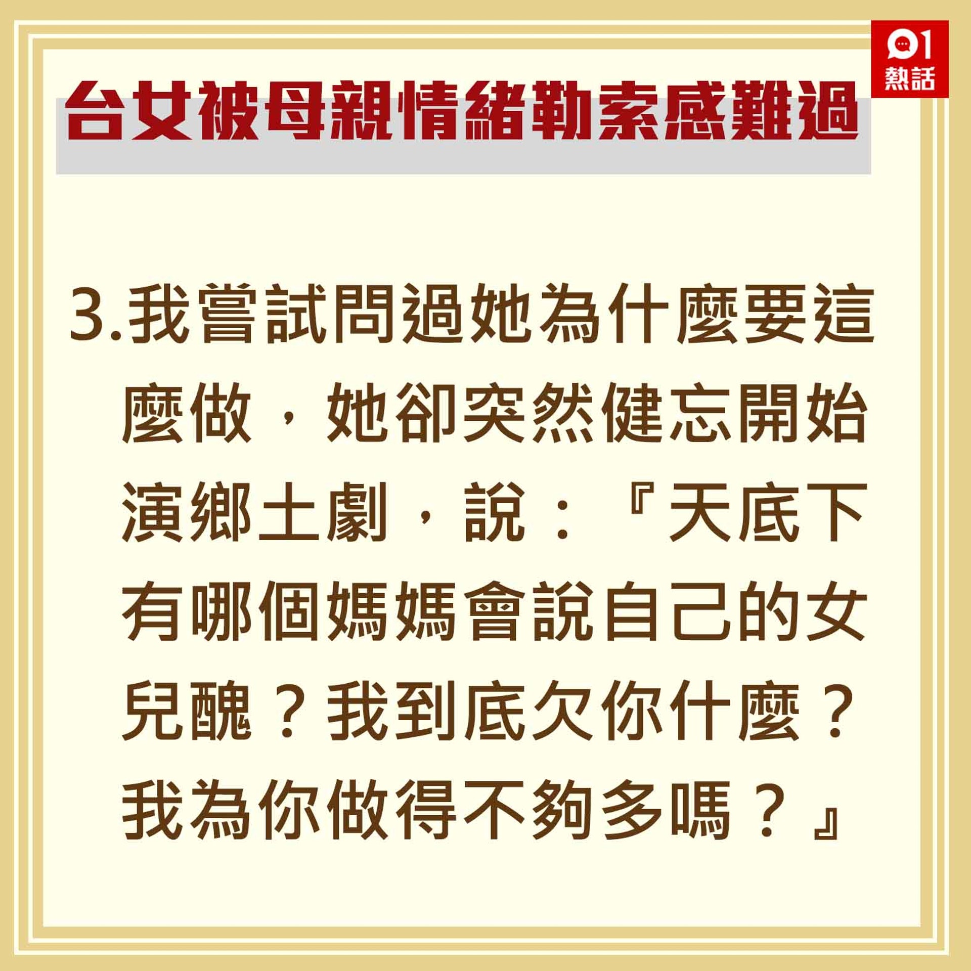 3.我嘗試問過她為什麼要這麼做,她卻突然健忘開始演鄉土劇,說:『天底下有哪個媽媽會說自己的女兒醜?我到底欠你什麼?我為你做得不夠多嗎?』(香港01製圖) 3.我嘗試問過她為什麼要這麼做,她卻突然健忘開始演鄉土劇,說:『天底下有哪個媽媽會說自己的女兒醜?我到底欠你什麼?我為你做得不夠多嗎?』(香港01製圖)