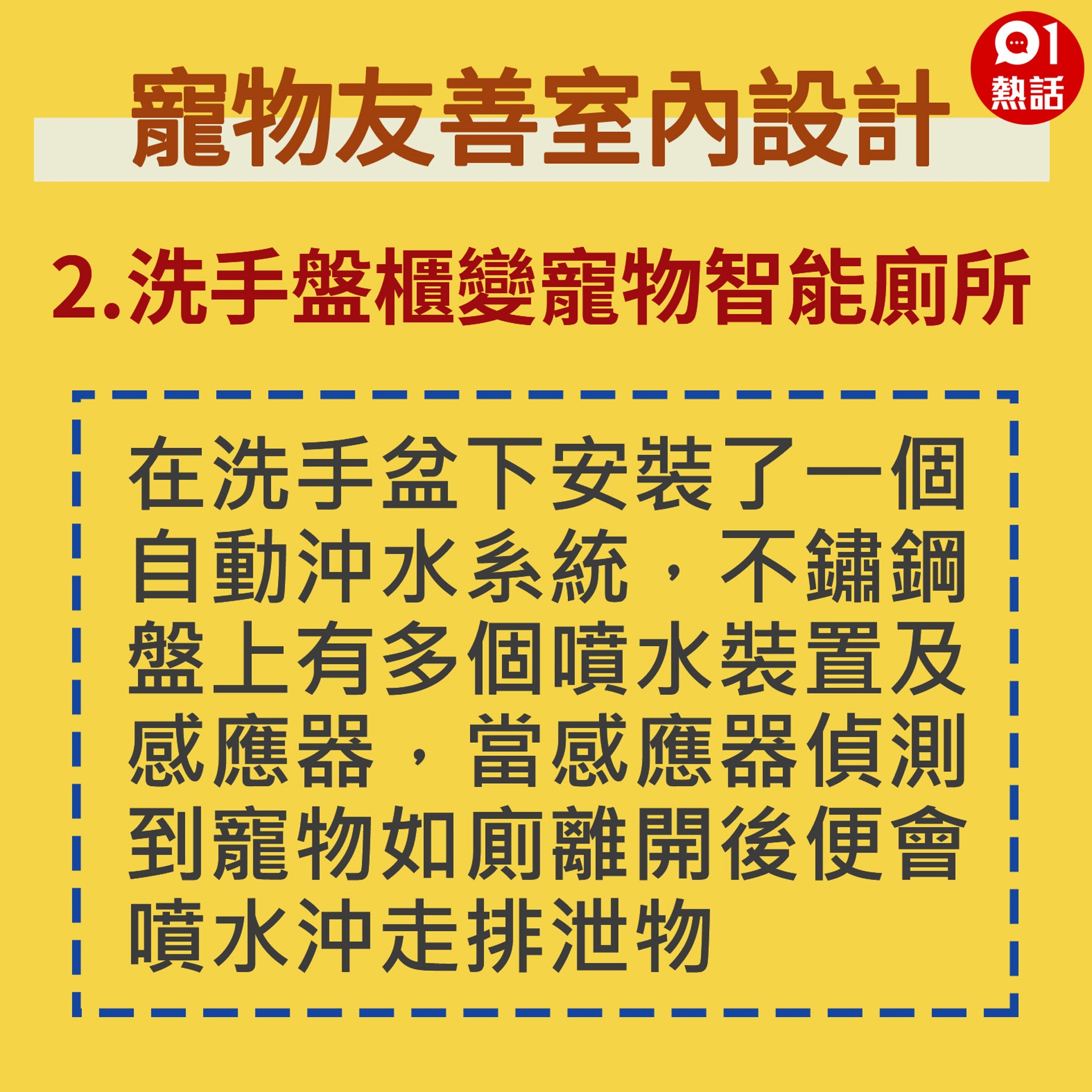 【生活百科#寵物友善室內設計】在洗手盆下安裝了一個自動沖水系統,不鏽鋼盤上有多個噴水裝置及感應器,當感應器偵測到寵物如廁離開後便會噴水沖走排泄物。(香港01製圖) 【生活百科#寵物友善室內設計】在洗手盆下安裝了一個自動沖水系統,不鏽鋼盤上有多個噴水裝置及感應器,當感應器偵測到寵物如廁離開後便會噴水沖走排泄物。(香港01製圖)