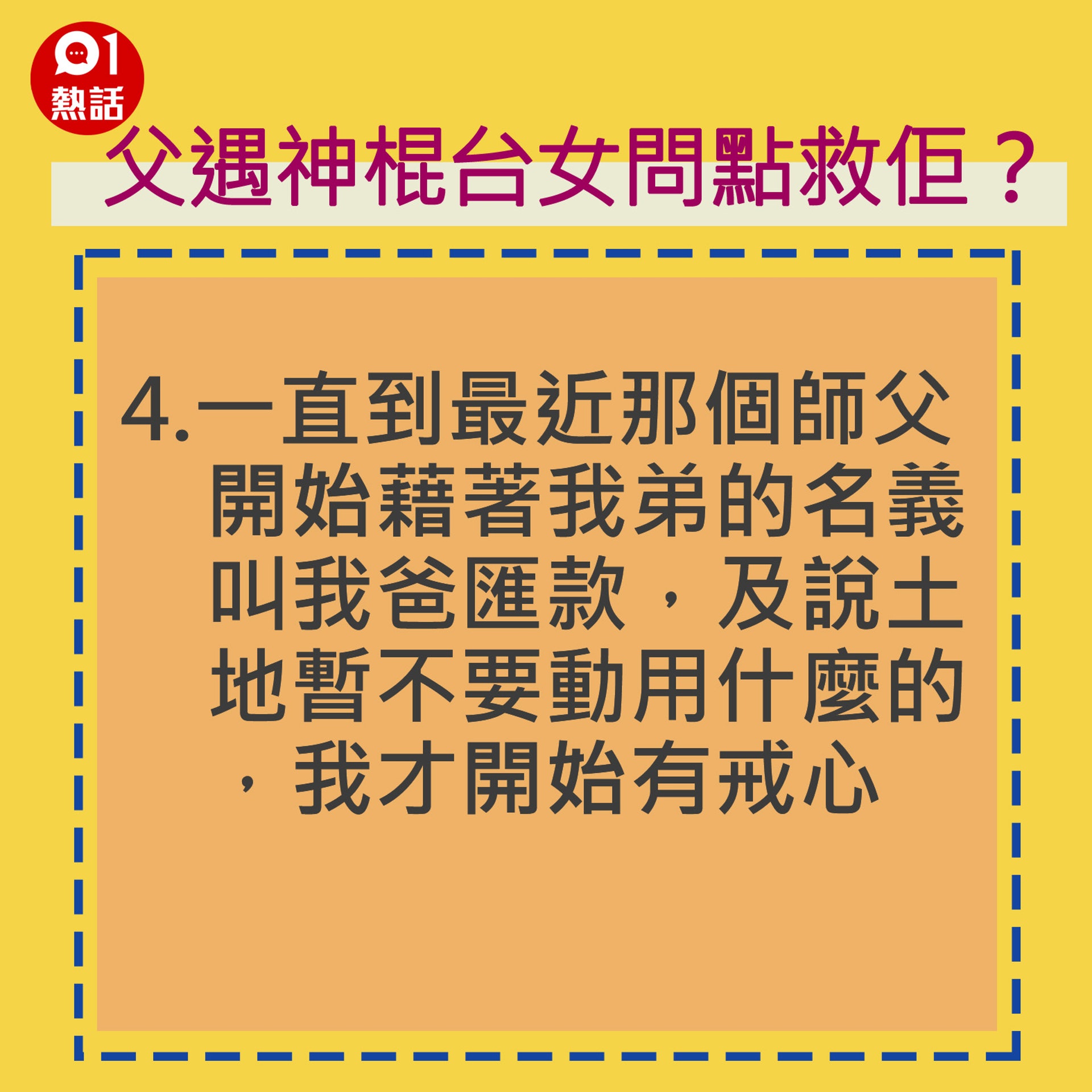 4.一直到最近那個師父開始藉著我弟的名義叫我爸匯款,及說土地暫不要動用什麼的,我才開始有戒心。(香港01製圖) 4.一直到最近那個師父開始藉著我弟的名義叫我爸匯款,及說土地暫不要動用什麼的,我才開始有戒心。(香港01製圖)