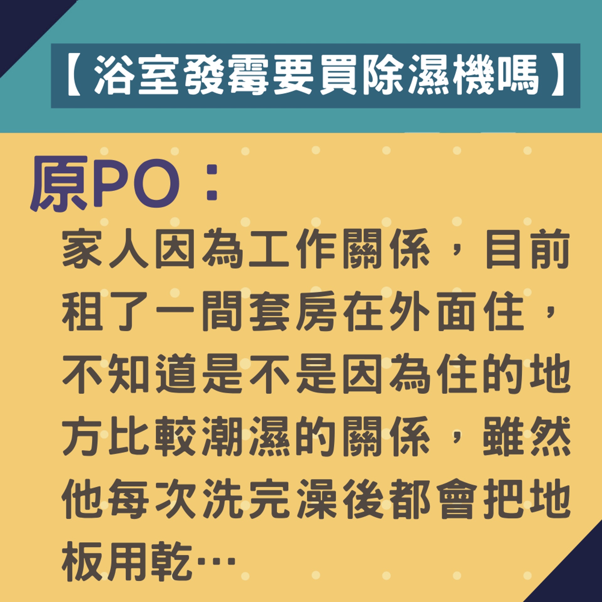 原PO在台灣討論區Mobile01發文「浴室一直發霉要不要買除濕機?」,他在文中說明家人因為工作需要租了一間套房,雖然每次洗澡完都會弄乾地板。(01製圖) 原PO在台灣討論區Mobile01發文「浴室一直發霉要不要買除濕機?」,他在文中說明家人因為工作需要租了一間套房,雖然每次洗澡完都會弄乾地板。(01製圖)