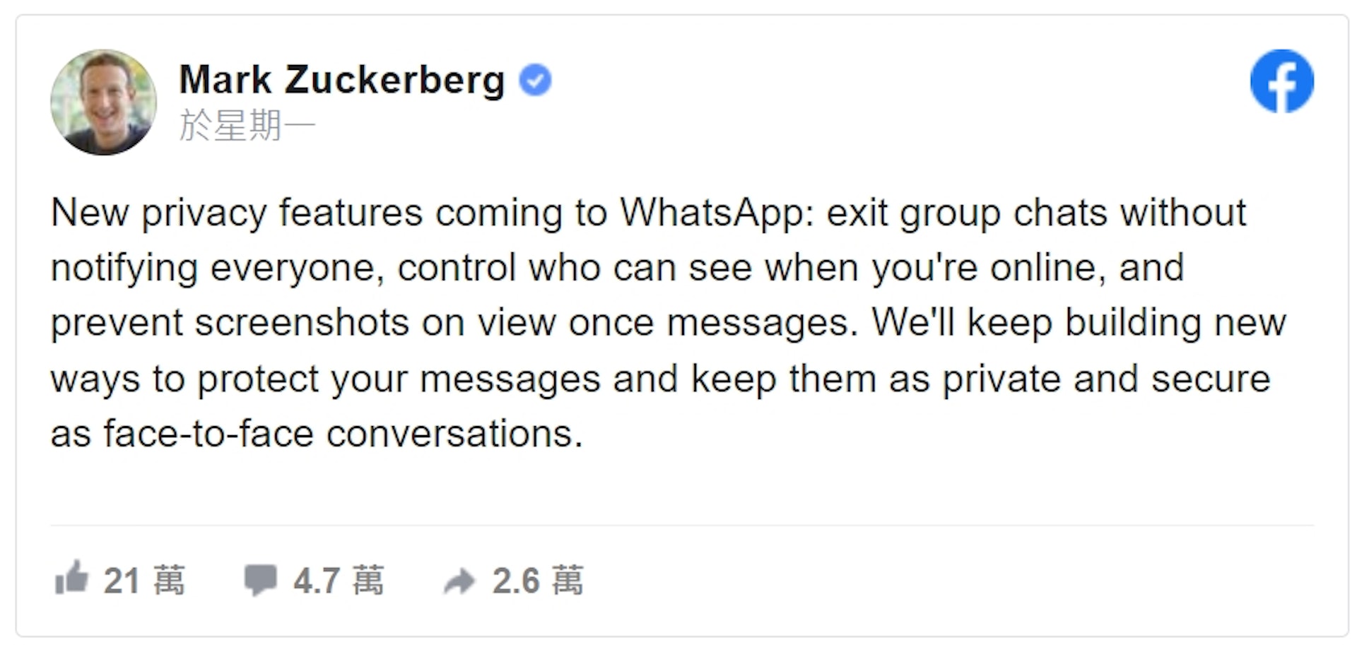 祖克伯於Facebook表示,「我們會持續建立新的配套措施來保護用戶的個人隱私,讓用戶們在使用WhatsApp傳訊息時,也能像人與人面對面溝通一樣私密與安全。」(fb.com)