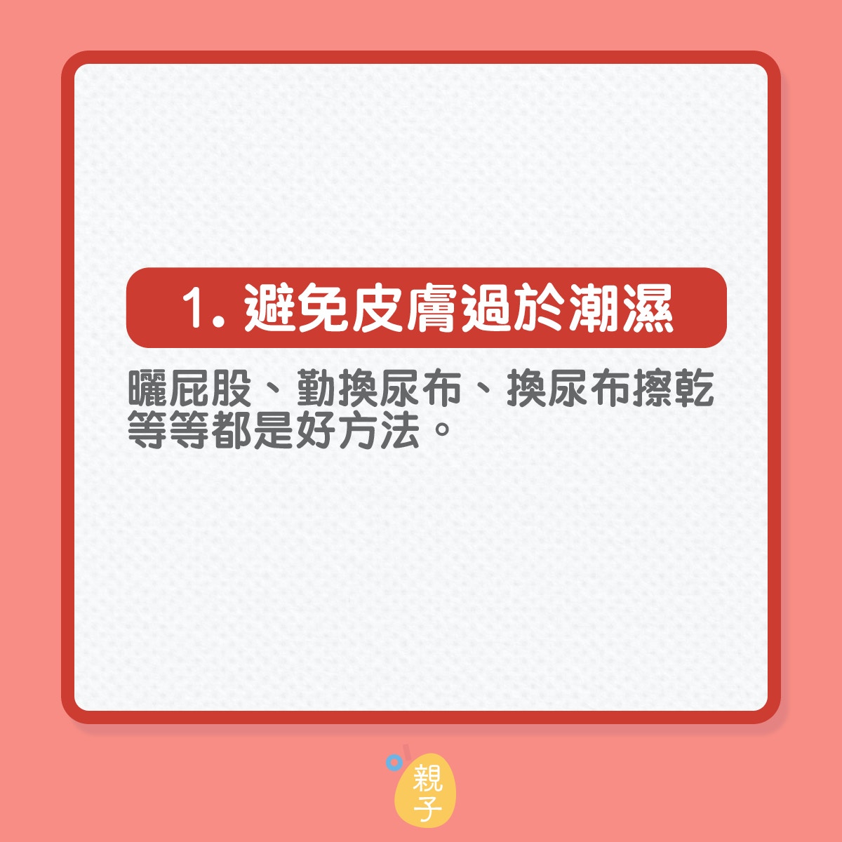 知道尿布疹的醫學成因再作出預防
1. 避免皮膚過於潮濕：曬屁股、勤換尿布、換尿布擦乾等等都是好方法。