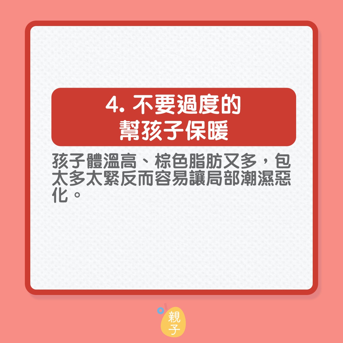 知道尿布疹的醫學成因再作出預防
4️.  不要過度的幫孩子保暖：這個非常重要！！孩子其實沒有想像中的怕熱，很多家長一到冬天，都會把孩子包成『粽子』，但孩子基礎體溫高、棕色脂肪又多，包太多太緊反而容易讓局部潮濕惡化，所以這一定要提醒一下愛孩子的爸爸媽媽們。