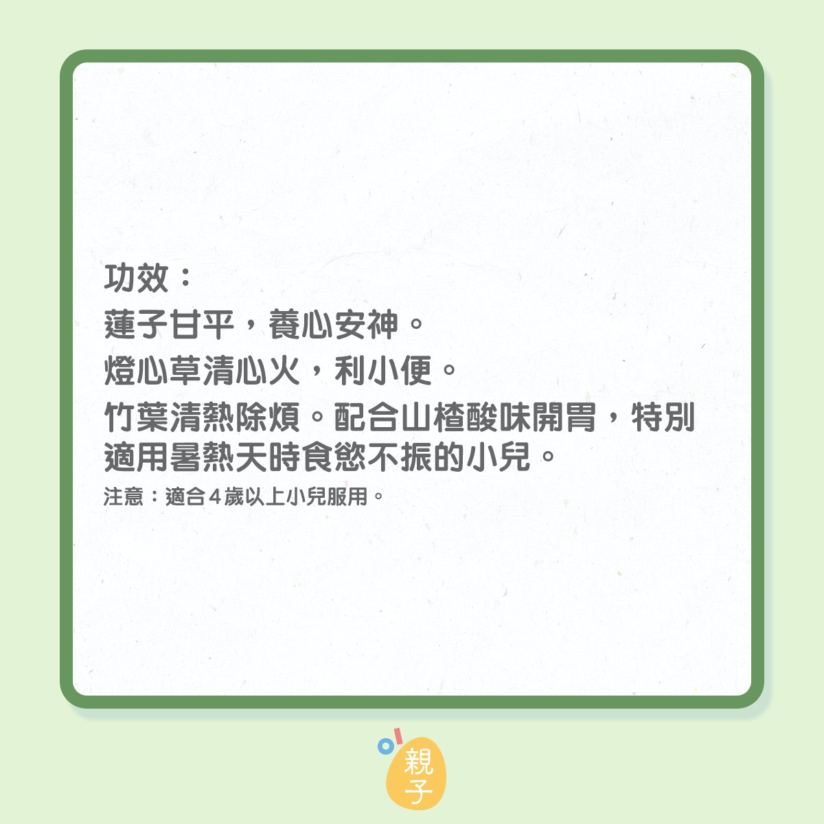 改善小兒心火旺盛食譜：蓮子竹芯山楂茶
材料：蓮子10克 燈心草2克 竹葉5克 山楂5克 
做法：三碗水浸泡藥物15分鐘，煮滾後小火煎煮20分鐘，以茶代水飲用。 
功效：蓮子甘平，養心安神。燈心草清心火，利小便。竹葉清熱除煩。配合山楂酸味開胃，特別適用暑熱天時食慾不振的小兒。 
資料授權：博愛醫院李善同中醫師