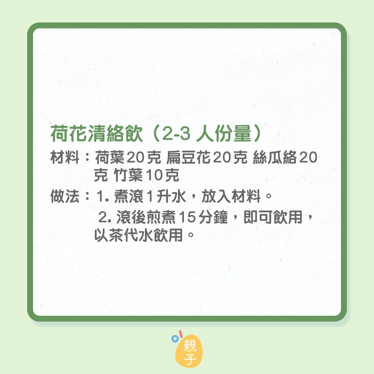 消暑飲品：荷花清絡飲（2-3人份量） 
材料：荷葉20克 扁豆花20克 絲瓜絡20克 竹葉10克 
做法： 
1. 煮滾1升水，放入材料。 
2. 滾後煎煮15分鐘，即可飲用，以茶代水飲用。 
功效：荷葉、扁豆花清暑益氣；竹葉清熱除煩；絲瓜絡清熱化痰。 
注意：適合4歲以上小兒服用。 博愛醫院李善同中醫師