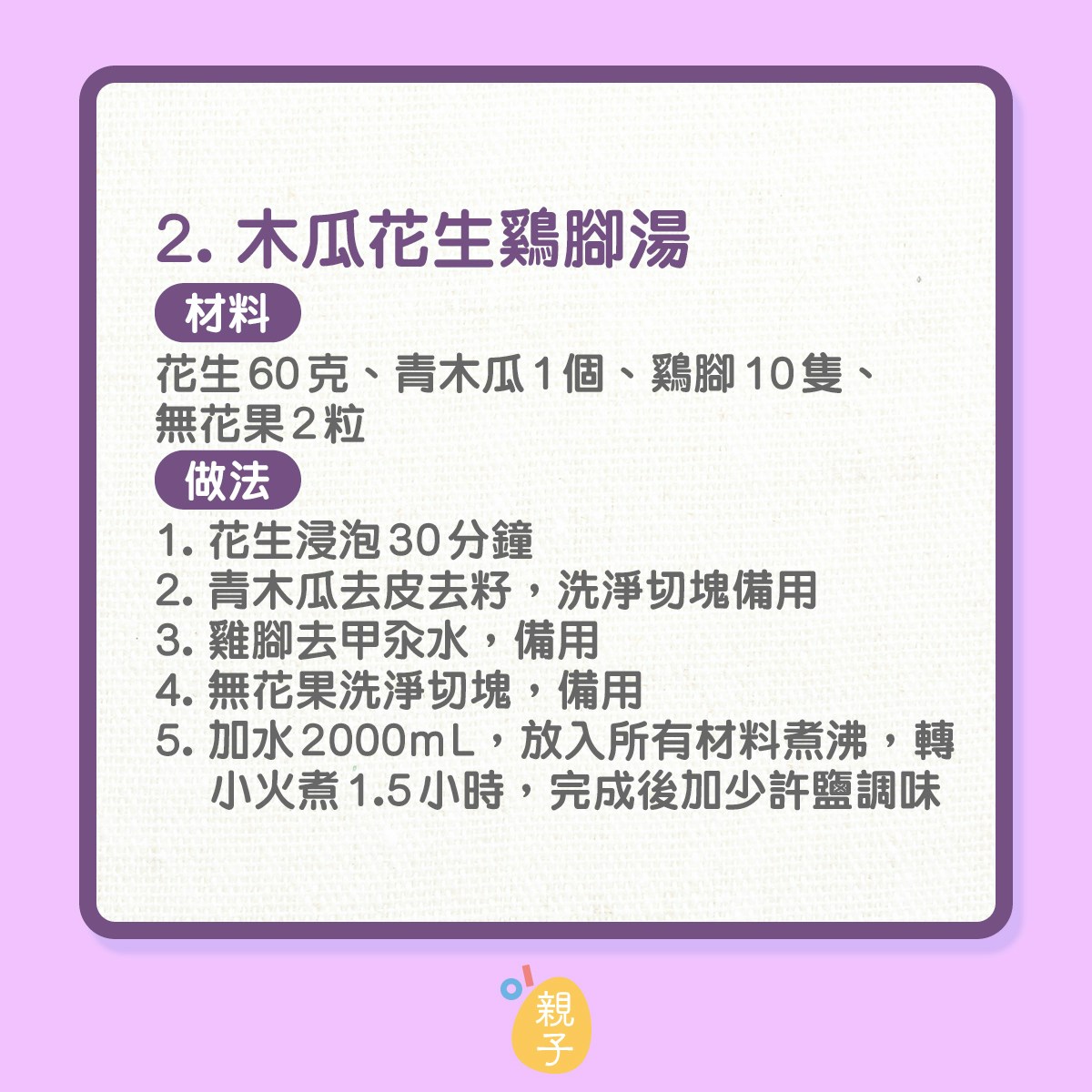 2. 木瓜花生鷄腳湯
材料：花生60克、青木瓜1個、鷄腳10隻、無花果2粒
做法：
1. 花生浸泡30分鐘
2. 青木瓜去皮去籽，洗淨切塊備用
3. 雞腳去甲汆水，備用
4. 無花果洗淨切塊，備用
5. 加水2000mL，放入所有材料煮沸，轉小火煮1.5小時，完成後加少許鹽調味