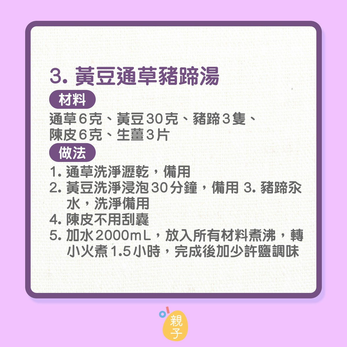 3. 黃豆通草豬蹄湯
材料：通草6克、黃豆30克、豬蹄3隻、陳皮6克、生薑3片
做法：
1. 通草洗淨瀝乾，備用
2. 黃豆洗淨浸泡30分鐘，備用
3. 豬蹄汆水，洗淨備用
4. 陳皮不用刮囊
5. 加水2000mL，放入所有材料煮沸，轉小火煮1.5小時，完成後加少許鹽調味